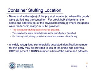 Container Stuffing Location
Name and address(es) of the physical location(s) where the goods
were stuffed into the container. For break bulk shipments, the
name and address(es) of the physical location(s) where the goods
were made “ship ready” must be provided.
  The “scheduled” stuffing location may be provided.
  This may be the same name/address as the manufacturer (supplier)
  If a “factory load”, simply provide the name and address of the factory


A widely recognized commercially accepted identification number
for this party may be provided in lieu of the name and address.
CBP will accept a DUNS number in lieu of the name and address.



                                                                              Back


                                                                  6/21/2009   66
 