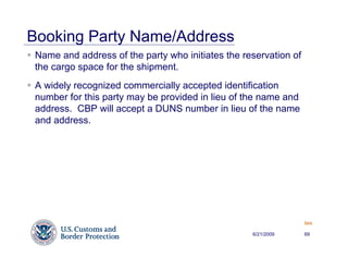 Booking Party Name/Address
 Name and address of the party who initiates the reservation of
 the cargo space for the shipment.
 A widely recognized commercially accepted identification
 number for this party may be provided in lieu of the name and
 address. CBP will accept a DUNS number in lieu of the name
 and address.




                                                                  Back


                                                   6/21/2009      69
 