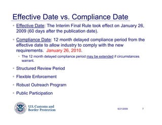 Effective Date vs. Compliance Date
 Effective Date: The Interim Final Rule took effect on January 26,
 2009 (60 days after the publication date).
 Compliance Date: 12 month delayed compliance period from the
 effective date to allow industry to comply with the new
 requirements. January 26, 2010.
   The 12 month delayed compliance period may be extended if circumstances
   warrant.

 Structured Review Period
 Flexible Enforcement
 Robust Outreach Program
 Public Participation


                                                            6/21/2009        7
 