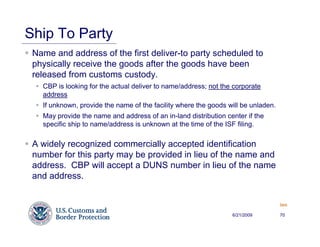 Ship To Party
 Name and address of the first deliver-to party scheduled to
 physically receive the goods after the goods have been
 released from customs custody.
   CBP is looking for the actual deliver to name/address; not the corporate
   address
   If unknown, provide the name of the facility where the goods will be unladen.
   May provide the name and address of an in-land distribution center if the
   specific ship to name/address is unknown at the time of the ISF filing.

 A widely recognized commercially accepted identification
 number for this party may be provided in lieu of the name and
 address. CBP will accept a DUNS number in lieu of the name
 and address.


                                                                                   Back


                                                                 6/21/2009         70
 