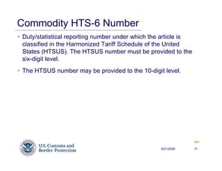 Commodity HTS-6 Number
Duty/statistical reporting number under which the article is
classified in the Harmonized Tariff Schedule of the United
States (HTSUS). The HTSUS number must be provided to the
six-digit level.
The HTSUS number may be provided to the 10-digit level.




                                                               Back


                                                 6/21/2009     71
 