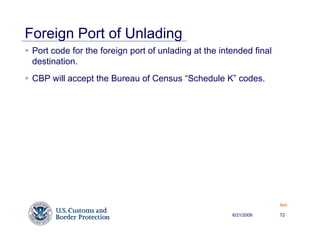 Foreign Port of Unlading
 Port code for the foreign port of unlading at the intended final
 destination.
 CBP will accept the Bureau of Census “Schedule K” codes.




                                                                    Back


                                                      6/21/2009     72
 
