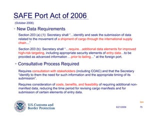 SAFE Port Act of 2006
(October 2006)

 New Data Requirements
  Section 203 (a) (1): Secretary shall “…identify and seek the submission of data
  related to the movement of a shipment of cargo through the international supply
  chain…”
  Section 203 (b): Secretary shall “…require…additional data elements for improved
  high-risk targeting, including appropriate security elements of entry data…to be
  provided as advanced information …prior to lading…” at the foreign port.

  Consultative Process Required
  Requires consultation with stakeholders (including COAC) and that the Secretary
  “identify to them the need for such information and the appropriate timing of its
  submission”.
  Requires consideration of costs, benefits, and feasibility of requiring additional non-
  manifest data, reducing the time period for revising cargo manifests and for
  submission of certain elements of entry data.

                                                                                            Back


                                                                         6/21/2009          75
 