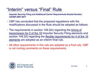 “Interim” versus “Final” Rule
 Importer Security Filing and Additional Carrier Requirements Docket Number:
 USCBP-2007-0077

 CBP has concluded that the proposed regulations with the
 modifications discussed in the Rule should be adopted as follows:
 The requirements in section 149.2(b) regarding the timing of
 transmission for 2 of the 10 Importer Security Filing elements and
 section 149.2(f) regarding the flexible requirements for 4 of the 10
 elements are adopted as an interim final rule.
 All other requirements in this rule are adopted as a final rule. CBP
 is not inviting comments on these requirements.




                                                                6/21/2009      8
 