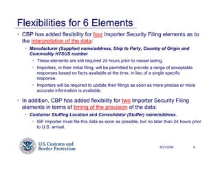 Flexibilities for 6 Elements
 CBP has added flexibility for four Importer Security Filing elements as to
 the interpretation of the data:
    Manufacturer (Supplier) name/address, Ship to Party, Country of Origin and
    Commodity HTSUS number
       These elements are still required 24 hours prior to vessel lading.
       Importers, in their initial filing, will be permitted to provide a range of acceptable
       responses based on facts available at the time, in lieu of a single specific
       response.
       Importers will be required to update their filings as soon as more precise or more
       accurate information is available.

 In addition, CBP has added flexibility for two Importer Security Filing
 elements in terms of timing of the provision of the data:
    Container Stuffing Location and Consolidator (Stuffer) name/address.
       ISF Importer must file this data as soon as possible, but no later than 24 hours prior
       to U.S. arrival.



                                                                          6/21/2009             9
 