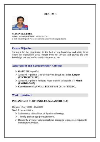 RESUME
MANINDER PAUL
Contact No +917814614980, +919459112435
e-mail ID: maninderpaul17@yahoo.com, maninderpaul17@gmail.com
Career Objective
To work for the organization to the best of my knowledge and ability from
where the organization could benefit from my services and provide me with
knowledge that are professionally important to me.
Work Experience
INDIAN CARD CLOTHING LTD. NALAGARH (H.P)
Duration : May 2009 – Oct2009
Work Responsibilities :
 Maintenance of machines of Spanish technology.
 To bring plant at high productionlevel.
 Design the layout of various machines according to processes required to
manufacture product.
ESSELPROPACKLTD NALAGRAH (H.P)
Duration : Nov 2009 – Aug 2010
Work Responsibilities :
 Operation and maintenance of PLC controlled machines
 To maintain logs of quality and productionon SAP.
 