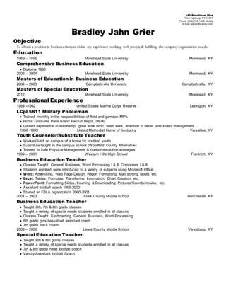 143 Beechtree Pike
Flemingsburg, KY 41041
Phone (606) 748-1435 Mobile
E-mail bjgrier@y ahoo.com
Bradley Jahn Grier
Objective
To obtain a position in business that can utilize my experience working with people & fulfilling the company/organization nee ds.
Education
1989 – 1996 Morehead State University Morehead, KY
Comprehensive Business Education
 Diploma 1996
2002 – 2004 Morehead State University Morehead, KY
Masters of Education in Business Education
2004 – 2005 Campbellsville University Campbellsville, KY
Masters of Special Education
2012 Morehead State University Morehead, KY
Professional Experience
1989 –1992 United States Marine Corps Reserve Lexington, KY
LCpl 5811 Military Policeman
 Trained monthly in the responsibilities of field and garrison MP's
 Honor Graduate Paris Island Recruit Depot, 08-90
 Gained experience in leadership, good work ethic, team work, attention to detail, and stress management
1998 -1999 United Methodist Home of Kentucky Versailles, KY
Youth Counselor/Substitute Teacher
 Worked/lived on campus of a home for troubled youth
 Substitute taught in the campus school (Woodford County Alternative)
 Trained in Safe Physical Management & conflict resolution strategies
1999 – 2001 Western Hills High School Frankfort, KY
Business Education Teacher
 Classes Taught: General Business, Word Processing I & II, Computers I & II.
 Students enrolled were introduced to a variety of subjects using Microsoft Office:
 Word: Advertising, Web Page Design, Report Formatting, Mail sorting, labels, etc.
 Excel: Tables, Formulas, Transferring Information, Chart Creation, etc.
 PowerPoint: Formatting Slides, Inserting & Downloading Pictures/Sounds/movies, etc.
 Assistant football coach 1999-2000
 Started an FBLA organization 2000-2001
2001 – 2003 Clark County Middle School Winchester, KY
Business Education Teacher
 Taught 6th, 7th & 8th grade classes
 Taught a variety of special needs students enrolled in all classes
 Classes Taught: Keyboarding, General Business, Word Processing
 8th grade girls basketball assistant coach
 7th grade track coach
2003 – 2006 Lewis County Middle School Vanceburg, KY
Special Education Teacher
 Taught 6th & 8th grade classes
 Taught a variety of special needs students enrolled in all classes
 7th & 8th grade head football coach
 Varsity Assistant football Coach
 