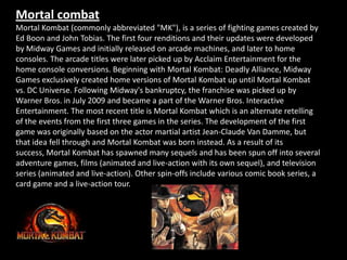 Mortal combat
Mortal Kombat (commonly abbreviated "MK"), is a series of fighting games created by
Ed Boon and John Tobias. The first four renditions and their updates were developed
by Midway Games and initially released on arcade machines, and later to home
consoles. The arcade titles were later picked up by Acclaim Entertainment for the
home console conversions. Beginning with Mortal Kombat: Deadly Alliance, Midway
Games exclusively created home versions of Mortal Kombat up until Mortal Kombat
vs. DC Universe. Following Midway's bankruptcy, the franchise was picked up by
Warner Bros. in July 2009 and became a part of the Warner Bros. Interactive
Entertainment. The most recent title is Mortal Kombat which is an alternate retelling
of the events from the first three games in the series. The development of the first
game was originally based on the actor martial artist Jean-Claude Van Damme, but
that idea fell through and Mortal Kombat was born instead. As a result of its
success, Mortal Kombat has spawned many sequels and has been spun off into several
adventure games, films (animated and live-action with its own sequel), and television
series (animated and live-action). Other spin-offs include various comic book series, a
card game and a live-action tour.
 