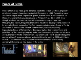Prince of Persia

Prince of Persia is a video game franchise created by Jordan Mechner, originally
developed for and released on the Apple II Computer in 1989. The original game
and its first sequel were 2D platform games, but the series made the switch to
three-dimensional following the release of Prince of Persia 3D in 1999. Even
though Mechner has been involved with the series in varying capacities
throughout its history, the games themselves have been developed and published
by several different companies. The first two games in the series, Prince of Persia
and Prince of Persia 2: The Shadow and the Flame, were developed by
Brøderbund. Prince of Persia 3D was developed by Red Orb Entertainment and
published by The Learning Company on PC, and developed by Avalanche Software
and published by Mattel Interactive on Sega Dreamcast. French-based video game
company Ubisoft began developing and publishing the series in 2003 with Prince
of Persia: The Sands of Time, and so far have been the most prolific of any
company in bringing out new games in the series.
 