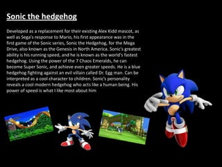 Sonic the hedgehog
Developed as a replacement for their existing Alex Kidd mascot, as
well as Sega's response to Mario, his first appearance was in the
first game of the Sonic series, Sonic the Hedgehog, for the Mega
Drive, also known as the Genesis in North America. Sonic's greatest
ability is his running speed, and he is known as the world's fastest
hedgehog. Using the power of the 7 Chaos Emeralds, he can
become Super Sonic, and achieve even greater speeds. He is a blue
hedgehog fighting against an evil villain called Dr. Egg man. Can be
interpreted as a cool character to children. Sonic’s personality
reveals a cool modern hedgehog who acts like a human being. His
power of speed is what I like most about him
 