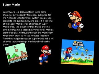 Super Mario

Super Mario is a 1985 platform video game
character developed by Nintendo, published for
the Nintendo Entertainment System as a pseudo-
sequel to the 1983 game Mario Bros. It is the first
of the Super Mario series of games. In Super
Mario Bros., the player controls Mario and in a
two-player game, a second player controls Mario's
brother Luigi as he travels through the Mushroom
Kingdom in order to rescue Princess Toadstool
from the antagonist Bowser. Super mario had a lot
of levels to play through which is why I like the
game.
 
