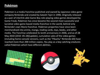 Pokémon
Pokémon is a media franchise published and owned by Japanese video game
company Nintendo and created by Satoshi Tajiri in 1996. Originally released
as a pair of interlink able Game Boy role-playing video games developed by
Game Freak, Pokémon has since become the second-most successful and
lucrative video game-based media franchise in the world, behind only
Nintendo's own Mario franchise. Pokémon properties have since been
merchandised into anime, manga, trading cards, toys, books, and other
media. The franchise celebrated its tenth anniversary in 2006, and as of 28
May 2010 (2010 -05-28)[update], cumulative sales of the video games
(including home console versions, such as the "Pikachu" Nintendo 64) have
reached more than 200 million copies, You play as a boy catching creatures
called Pokémon which have different abilities.
 