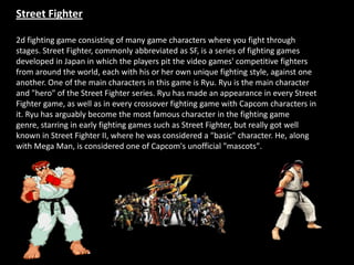 Street Fighter

2d fighting game consisting of many game characters where you fight through
stages. Street Fighter, commonly abbreviated as SF, is a series of fighting games
developed in Japan in which the players pit the video games' competitive fighters
from around the world, each with his or her own unique fighting style, against one
another. One of the main characters in this game is Ryu. Ryu is the main character
and "hero" of the Street Fighter series. Ryu has made an appearance in every Street
Fighter game, as well as in every crossover fighting game with Capcom characters in
it. Ryu has arguably become the most famous character in the fighting game
genre, starring in early fighting games such as Street Fighter, but really got well
known in Street Fighter II, where he was considered a "basic" character. He, along
with Mega Man, is considered one of Capcom's unofficial "mascots".
 