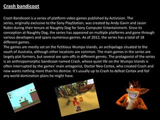 Crash bandicoot

Crash Bandicoot is a series of platform video games published by Activision. The
series, originally exclusive to the Sony PlayStation, was created by Andy Gavin and Jason
Rubin during their tenure at Naughty Dog for Sony Computer Entertainment. Since its
conception at Naughty Dog, the series has appeared on multiple platforms and gone through
various developers and spans numerous genres. As of 2012, the series has a total of 18
different games.
The games are mostly set on the fictitious Wumpa Islands, an archipelago situated to the
south of Australia, although other locations are common. The main games in the series are
largely plat formers, but several are spin-offs in different genres. The protagonist of the series
is an anthropomorphic bandicoot named Crash, whose quiet life on the Wumpa Islands is
often interrupted by the games' main antagonist, Doctor Neo Cortex, who created Crash and
now wants nothing more than his demise. It's usually up to Crash to defeat Cortex and foil
any world domination plans he might have.
 