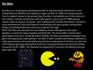Pac Man

Pac-Man is an arcade game developed by Namco and licensed for distribution in the
United States by Midway, first released in Japan on May 22, 1980. Immensely popular
from its original release to the present day, Pac-Man is considered one of the classics of
the medium, virtually synonymous with video games, and an icon of 1980s popular
culture. Upon its release, the game—and, subsequently, Pac-Man derivatives—became a
social phenomenon, that sold a bevy of merchandise and also inspired, among other
things, an animated television series and a top-ten hit single.
When Pac-Man was released, the most popular arcade video games were space
shooters, in particular Space Invaders and Asteroids. The most visible minority were
sports games that were mostly derivative of Pong. Pac-Man succeeded by creating a new
genre and appealing to both genders. Pac-Man is often credited with being a landmark in
video game history, and is among the most famous arcade games of all time. It is also one
of the highest-grossing video games of all time, having generated more than $2.5 billion
in quarters by the 1990s. The character has appeared in more than 30 officially licensed
game spin-offs.
 