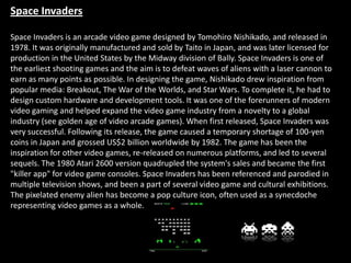 Space Invaders

Space Invaders is an arcade video game designed by Tomohiro Nishikado, and released in
1978. It was originally manufactured and sold by Taito in Japan, and was later licensed for
production in the United States by the Midway division of Bally. Space Invaders is one of
the earliest shooting games and the aim is to defeat waves of aliens with a laser cannon to
earn as many points as possible. In designing the game, Nishikado drew inspiration from
popular media: Breakout, The War of the Worlds, and Star Wars. To complete it, he had to
design custom hardware and development tools. It was one of the forerunners of modern
video gaming and helped expand the video game industry from a novelty to a global
industry (see golden age of video arcade games). When first released, Space Invaders was
very successful. Following its release, the game caused a temporary shortage of 100-yen
coins in Japan and grossed US$2 billion worldwide by 1982. The game has been the
inspiration for other video games, re-released on numerous platforms, and led to several
sequels. The 1980 Atari 2600 version quadrupled the system's sales and became the first
"killer app" for video game consoles. Space Invaders has been referenced and parodied in
multiple television shows, and been a part of several video game and cultural exhibitions.
The pixelated enemy alien has become a pop culture icon, often used as a synecdoche
representing video games as a whole.
 