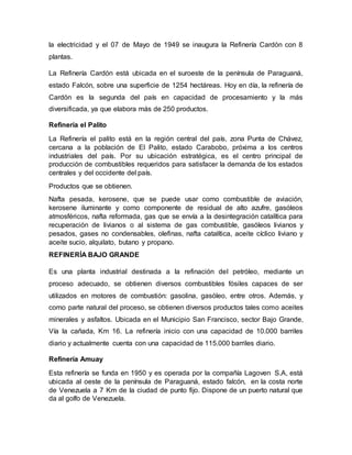 la electricidad y el 07 de Mayo de 1949 se inaugura la Refinería Cardón con 8
plantas.
La Refinería Cardón está ubicada en el suroeste de la península de Paraguaná,
estado Falcón, sobre una superficie de 1254 hectáreas. Hoy en día, la refinería de
Cardón es la segunda del país en capacidad de procesamiento y la más
diversificada, ya que elabora más de 250 productos.
Refinería el Palito
La Refinería el palito está en la región central del país, zona Punta de Chávez,
cercana a la población de El Palito, estado Carabobo, próxima a los centros
industriales del país. Por su ubicación estratégica, es el centro principal de
producción de combustibles requeridos para satisfacer la demanda de los estados
centrales y del occidente del país.
Productos que se obtienen.
Nafta pesada, kerosene, que se puede usar como combustible de aviación,
kerosene iluminante y como componente de residual de alto azufre, gasóleos
atmosféricos, nafta reformada, gas que se envía a la desintegración catalítica para
recuperación de livianos o al sistema de gas combustible, gasóleos livianos y
pesados, gases no condensables, olefinas, nafta catalítica, aceite cíclico liviano y
aceite sucio, alquilato, butano y propano.
REFINERÍA BAJO GRANDE
Es una planta industrial destinada a la refinación del petróleo, mediante un
proceso adecuado, se obtienen diversos combustibles fósiles capaces de ser
utilizados en motores de combustión: gasolina, gasóleo, entre otros. Además, y
como parte natural del proceso, se obtienen diversos productos tales como aceites
minerales y asfaltos. Ubicada en el Municipio San Francisco, sector Bajo Grande,
Vía la cañada, Km 16. La refinería inicio con una capacidad de 10.000 barriles
diario y actualmente cuenta con una capacidad de 115.000 barriles diario.
Refinería Amuay
Esta refinería se funda en 1950 y es operada por la compañía Lagoven S.A, está
ubicada al oeste de la península de Paraguaná, estado falcón, en la costa norte
de Venezuela a 7 Km de la ciudad de punto fijo. Dispone de un puerto natural que
da al golfo de Venezuela.
 