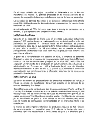 Es el centro refinador de mayor capacidad en Venezuela y uno de los más
importantes del mundo. El petróleo procesado en la refinería proviene de los
campos de producción de Lagoven, en la fabulosa cuenca del lago de Maracaibo.
La capacidad de bombeo de petróleo a los tanques de almacenaje de la refinería
es de 900. 000 barriles por día, los cuales tienen una capacidad de cuatro millones
de barriles de crudo.
Aproximadamente el 75% del crudo que llega a Amuay es procesado en la
refinería, lo que representa una carga total de 680. 000 B/D
La Refinería San Roque
Ubicada en la población de Santa Ana en el estado Anzoátegui, actualmente
procesa 5.800 barriles diarios de crudos parafinosos, es la única refinería del país
productora de parafinas y produce cerca de 60 toneladas de parafina
macrocristalina cada día, lo que representa 57% de las ventas de este producto en
el país, atiende alrededor de 99 compradores, en su mayoría se dedican
principalmente a la fabricación de velas y otro 4% a la producción de fósforos, cera
para pisos y vehículos.
A partir de la nacionalización del petróleo en 1976, la empresa se denominó
Roqueven, y luego de un proceso de reestructuración pasó a ser filial de Meneven,
iniciando una fase de ampliaciones y mejoras en los años 1980,1982 y 1984 que
originaron un incremento de la producción en 22%.Posteriormente, estuvo bajo la
administración de Corpoven en 1986 y finalmente formó parte del Complejo
Refinador de Oriente. A partir del año 2000 y hasta 2005, comenzó el proceso de
automatización que permitió aumentar la eficiencia y seguridad de los procesos de
producción de esta planta.
Refinería Puerto La Cruz
Es uno de los centros de procesamientos de crudo más importantes de PDVSA e
integra un circuito de manufactura del petróleo extraído en los campos de los
estados Monagas y Anzoátegui.
Geográficamente, esta planta abarca tres áreas operacionales: Puerto La Cruz, El
Chaure y San Roque, ubicadas en el norte y centro del estado de Anzoátegui , con
una capacidad total de procesamiento de crudos de 200 mil barriles por día, de los
cuales se obtienen 73 mil barriles de gasolina y nafta, 12 mil barriles de kerosene-
jet, 43 mil barriles de gasoil y 73 mil barriles de residual, insumos y requeridos
para la mezcla de combustibles comercializados en los mercados interno y de
exportación.
El manejo de estos ingentes volúmenes de producción requiere de 129 tanques
de almacenamiento con capacidad para 13,5 millones de barriles de crudo y
productos, que son despachados a otras partes del país y al extranjero por la
 