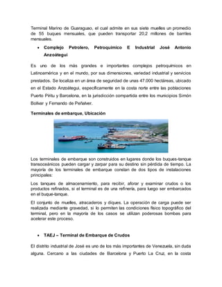 Terminal Marino de Guaraguao, el cual admite en sus siete muelles un promedio
de 55 buques mensuales, que pueden transportar 20,2 millones de barriles
mensuales.
 Complejo Petrolero, Petroquímico E Industrial José Antonio
Anzoátegui
Es uno de los más grandes e importantes complejos petroquímicos en
Latinoamérica y en el mundo, por sus dimensiones, variedad industrial y servicios
prestados. Se localiza en un área de seguridad de unas 47.000 hectáreas, ubicado
en el Estado Anzoátegui, específicamente en la costa norte entre las poblaciones
Puerto Píritu y Barcelona, en la jurisdicción compartida entre los municipios Simón
Bolívar y Fernando de Peñalver.
Terminales de embarque, Ubicación
Los terminales de embarque son construidos en lugares donde los buques-tanque
transoceánicos pueden cargar y zarpar para su destino sin pérdida de tiempo. La
mayoría de los terminales de embarque constan de dos tipos de instalaciones
principales:
Los tanques de almacenamiento, para recibir, aforar y examinar crudos o los
productos refinados, si el terminal es de una refinería, para luego ser embarcados
en el buque-tanque.
El conjunto de muelles, atracaderos y diques. La operación de carga puede ser
realizada mediante gravedad, si lo permiten las condiciones físico topográfico del
terminal, pero en la mayoría de los casos se utilizan poderosas bombas para
acelerar este proceso.
 TAEJ – Terminal de Embarque de Crudos
El distrito industrial de José es uno de los más importantes de Venezuela, sin duda
alguna. Cercano a las ciudades de Barcelona y Puerto La Cruz, en la costa
 
