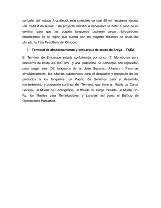 caribeña del estado Anzoátegui, este complejo de casi 50 mil hectáreas ejecuta
una multitud de tareas. Este proyecto atendió la necesidad de dotar a José de un
terminal para que los buques tanqueros pudieran cargar hidrocarburos
provenientes de la región que cuenta con las mayores reservas de crudo del
planeta, la Faja Petrolífera del Orinoco.
 Terminal de almacenamiento y embarque de crudo de Araya – TAEA
El Terminal de Embarque estaría conformado por cinco (5) Monoboyas para
tanqueros de hasta 300.000 DWT y una plataforma de embarque con capacidad
para cargar seis (06) tanqueros de la clase Suezmax, Aframax o Panamax
simultáneamente, las tuberías submarinas para el despacho y recepción de los
productos a los tanqueros, un Puerto de Servicios para el desarrollo,
mantenimiento y operación continua del Terminal, que tiene un Muelle de Carga
General, un Muelle de Contingencia, un Muelle de Carga Pesada, un Muelle Ro-
Ro, los Muelles para Remolcadores y Lanchas así como el Edificio de
Operaciones Portuarias.
 