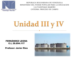 REPUBLICA BOLIVARIANA DE VENEZUELA
MINISTERIO DEL PODER POPULAR PARA LA EDUCACION
I.U.P SANTIAGO MARIÑO
CATEDRA: PROCESO DE CAMPO
Unidad III y IV
FERNÁNDEZ LEGNA
C.I, 26.694.117
Profesor: Javier Ríos
 