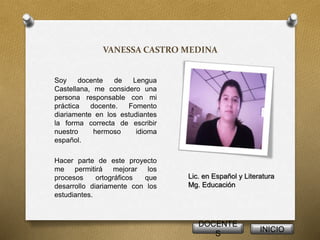 VANESSA CASTRO MEDINA 
Soy docente de Lengua 
Castellana, me considero una 
persona responsable con mi 
práctica docente. Fomento 
diariamente en los estudiantes 
la forma correcta de escribir 
nuestro hermoso idioma 
español. 
Hacer parte de este proyecto 
me permitirá mejorar los 
procesos ortográficos que 
desarrollo diariamente con los 
estudiantes. 
Lic. en Español y Literatura 
Mg. Educación 
DOCENTE 
S 
INICIO 
 