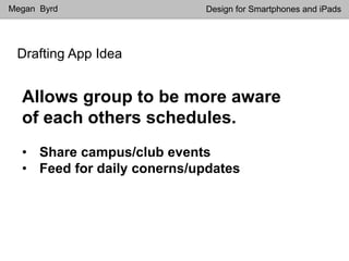 Drafting App Idea
Megan Byrd Design for Smartphones and iPads
Allows group to be more aware
of each others schedules.
• Share campus/club events
• Feed for daily conerns/updates
 