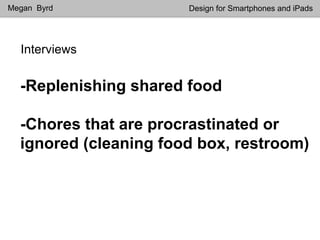 Interviews
Megan Byrd Design for Smartphones and iPads
-Replenishing shared food
-Chores that are procrastinated or
ignored (cleaning food box, restroom)
 