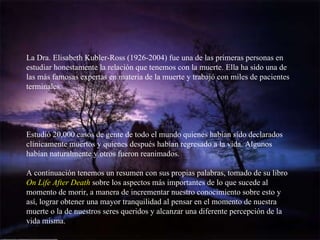 La Dra. Elisabeth Kubler-Ross (1926-2004) fue una de las primeras personas en estudiar honestamente la relación que tenemos con la muerte. Ella ha sido una de las más famosas expertas en materia de la muerte y trabajó con miles de pacientes terminales.  Estudió 20,000 casos de gente de todo el mundo quienes habían sido declarados clínicamente muertos y quienes después habían regresado a la vida. Algunos habían naturalmente y otros fueron reanimados.  A continuación tenemos un resumen con sus propias palabras, tomado de su libro  On Life After Death  sobre los aspectos más importantes de lo que sucede al momento de morir, a manera de incrementar nuestro conocimiento sobre esto y así, lograr obtener una mayor tranquilidad al pensar en el momento de nuestra muerte o la de nuestros seres queridos y alcanzar una diferente percepción de la vida misma. 