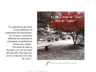 Ya no se trata de &quot;creer&quot;  sino de &quot;saber” “ La experiencia de morir es casi idéntica a la experiencia del nacimiento. Es el nacer a una forma diferente de existencia la cual puede ser probada de forma muy simple.  Por miles de años te hicieron  creer  en las cosas del más allá. Pero para mí, ya no se trata de  creer  sino de  saber ”. 