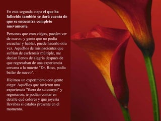 En esta segunda etapa  el que ha fallecido también se dará cuenta de que se encuentra completo nuevamente.   Personas que eran ciegas, pueden ver de nuevo, y gente que no podía escuchar y hablar, puede hacerlo otra vez. Aquéllos de mis pacientes que sufrían de esclerosis múltiple, me decían llenos de alegría después de que regresaban de una experiencia cercana a la muerte &quot;Dr. Ross, podía bailar de nuevo&quot;.  Hicimos un experimento con gente ciega: Aquéllos que tuvieron una experiencia &quot;fuera de su cuerpo&quot; y regresaron, te podían contar en detalle qué colores y qué joyería llevabas si estabas presente en el momento. 