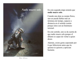 En esta segunda etapa notarás que  nadie muere solo .  Cuando uno deja su cuerpo físico, uno no puede hablar más en términos de tiempo, espacio o distancia en el sentido común porque éstos son un fenómeno terrenal.  En este sentido, uno se da cuenta de que nadie muere solo porque el difunto es capaz de visitar a quien desee.  Además, existe gente esperando por ti que fallecieron antes que tú, quienes te quieren y aprecian bastante. Nadie muere solo 
