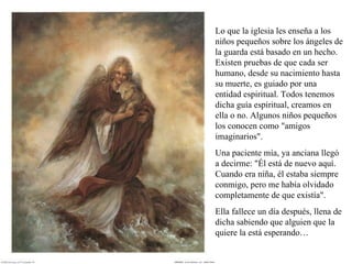 Lo que la iglesia les enseña a los niños pequeños sobre los ángeles de la guarda está basado en un hecho. Existen pruebas de que cada ser humano, desde su nacimiento hasta su muerte, es guiado por una entidad espiritual. Todos tenemos dicha guía espiritual, creamos en ella o no. Algunos niños pequeños los conocen como &quot;amigos imaginarios&quot;.  Una paciente mía, ya anciana llegó a decirme: &quot;Él está de nuevo aquí. Cuando era niña, él estaba siempre conmigo, pero me había olvidado completamente de que existía&quot;.  Ella fallece un día después, llena de dicha sabiendo que alguien que la quiere la está esperando…  