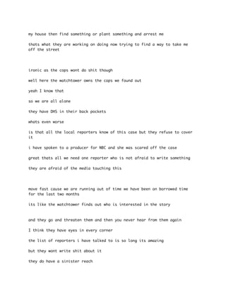 my house then find something or plant something and arrest me 
thats what they are working on doing now trying to find a way to take me 
off the street 
ironic as the cops wont do shit though 
well here the watchtower owns the cops we found out 
yeah I know that 
so we are all alone 
they have DHS in their back pockets 
whats even worse 
is that all the local reporters know of this case but they refuse to cover 
it 
i have spoken to a producer for NBC and she was scared off the case 
great thats all we need one reporter who is not afraid to write something 
they are afraid of the media touching this 
move fast cause we are running out of time we have been on borrowed time 
for the last two months 
its like the watchtower finds out who is interested in the story 
and they go and threaten them and then you never hear from them again 
I think they have eyes in every corner 
the list of reporters i have talked to is so long its amazing 
but they wont write shit about it 
they do have a sinister reach 
 