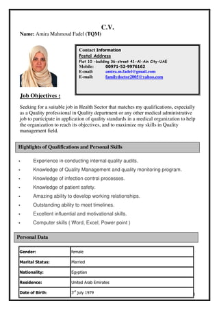 1
C.V.
Name: Amira Mahmoud Fadel (TQM)
Job Objectives :
Seeking for a suitable job in Health Sector that matches my qualifications, especially
as a Quality professional in Quality department or any other medical administrative
job to participate in application of quality standards in a medical organization to help
the organization to reach its objectives, and to maximize my skills in Quality
management field.
Experience in conducting internal quality audits.
Knowledge of Quality Management and quality monitoring program.
Knowledge of infection control processes.
Knowledge of patient safety.
Amazing ability to develop working relationships.
Outstanding ability to meet timelines.
Excellent influential and motivational skills.
Computer skills ( Word, Excel, Power point )
Gender: female
Marital Status: Married
Nationality: Egyptian
Residence: United Arab Emirates
Date of Birth: 3rd
july 1979
Contact Information
Postal Address
Flat 10 -building 36-street 41-Al-Ain City-UAE
Mobile: 00971-52-9976162
E-mail: amira.m.fadel@gmail.com
E-mail: familydoctor2005@yahoo.com
Personal Data
Highlights of Qualifications and Personal Skills
 