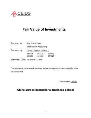 Fair Value of Investments


Prepared for:        Prof. Shimin Chen
                     102 Financial Accounting

Prepared by:         Group 1, Section 1 (Term 1)
                     081153        081125         081112
                     081083        081032         081026

Submitted Date: November 14, 2008



This is to certify that this work is entirely and exclusively my/our own, except for those
cited and noted.




                                                               Team Number: Group 1



        China Europe International Business School




                                              1
 