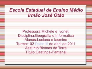 Escola Estadual de Ensino Médio
        Irmão José Otão


     Professora:Michele e Ivoneti
   Disciplina:Geografia e Informática
       Alunas:Luciana e Iasmine
  Turma:102 Data:16 de abril de 2011
       Assunto:Biomas da Terra
       Título:Caatinga-Pantanal
 