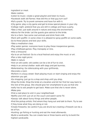 ingredient or meal.
•Bake cookies
•Listen to music: create a great playlist and listen to music.
•Facebook stalk old flames: How did this or that guy turn out?
•Pull a prank: Try to prank someone and have fun with it.
•City game: play a city game and get to know special places in your city.
•College night: pretend that you are still in college and have a party.
•Take a hike: just walk around in nature and enjoy the environment.
•Advice for the bride: Let the guests give advice to the bride.
•Go to a farm: See some cool animals and drink fresh milk
•Paint with graffiti: in some cities it is allowed to spray graffiti on some walls.
Go to these places and test your skills.
•Take a meditation class
•Play water games: everyone loves to play these inexpensive games.
•Play childhood games: Play monopoly or Uno.
•Hire a limousine
•Go to an art festival: Go to a local festival and enjoy the music or art.
•Plan a late night picnic
•Walk in nature
•Visit an old castle: old castles can be a lot of fun to visit.
•Help in an animal shelter: walk with dogs and pet bunnies.
•Rollerskating: Go rollerscating with your girlfriends.
•Decorate a room
•Perform in a busy street: Start playing music or start singing and enjoy the
attention you get.
•Go shopping: Just go to a shop and shop until you drop.
•Drop the bride: Drop the bride at a location and let her find her way back to
the rest of the group. She should give her smartphone to you so that she
really has to ask people to get back. Make sure that she is never alone.
•Make pies
•Find a cool place to visit in your neighborhood
•Netflix and chill: just sit on the couch and watch some TV.
•Gossip: talk about funny things and other people.
•Find the pickup artists: find where they hang out and talk to them. Try to see
if they know what they are doing or not.
•Create fireworks: be careful if you are drunk but creating a firework can be a
lot of fun.
•Hunting: go fishing or hunting and eat the meat afterwards.
•Build a sandcastle: You can create two or three teams and try to build the
highest sandcastle.
 