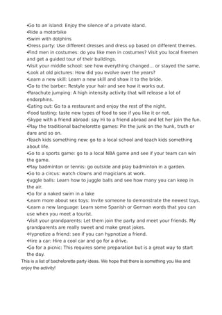 •Go to an island: Enjoy the silence of a private island.
•Ride a motorbike
•Swim with dolphins
•Dress party: Use different dresses and dress up based on different themes.
•Find men in costumes: do you like men in costumes? Visit you local firemen
and get a guided tour of their buildings.
•Visit your middle school: see how everything changed… or stayed the same.
•Look at old pictures: How did you evolve over the years?
•Learn a new skill: Learn a new skill and show it to the bride.
•Go to the barber: Restyle your hair and see how it works out.
•Parachute jumping: A high intensity activity that will release a lot of
endorphins.
•Eating out: Go to a restaurant and enjoy the rest of the night.
•Food tasting: taste new types of food to see if you like it or not.
•Skype with a friend abroad: say Hi to a friend abroad and let her join the fun.
•Play the traditional bachelorette games: Pin the junk on the hunk, truth or
dare and so on.
•Teach kids something new: go to a local school and teach kids something
about life.
•Go to a sports game: go to a local NBA game and see if your team can win
the game.
•Play badminton or tennis: go outside and play badminton in a garden.
•Go to a circus: watch clowns and magicians at work.
•Juggle balls: Learn how to juggle balls and see how many you can keep in
the air.
•Go for a naked swim in a lake
•Learn more about sex toys: Invite someone to demonstrate the newest toys.
•Learn a new language: Learn some Spanish or German words that you can
use when you meet a tourist.
•Visit your grandparents: Let them join the party and meet your friends. My
grandparents are really sweet and make great jokes.
•Hypnotize a friend: see if you can hypnotize a friend.
•Hire a car: Hire a cool car and go for a drive.
•Go for a picnic: This requires some preparation but is a great way to start
the day.
This is a list of bachelorette party ideas. We hope that there is something you like and
enjoy the activity!
 