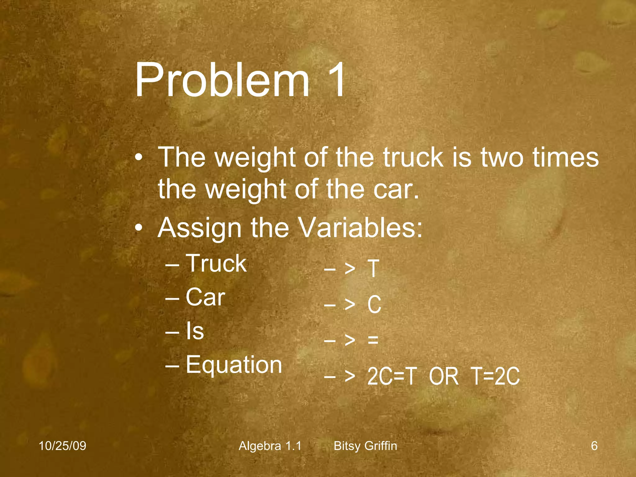 Problem 1   The weight of the truck is two times the weight of the car. Assign the Variables: Truck Car Is Equation 10/25/09 Algebra 1.1  Bitsy Griffin >  T >  C >  = >  2C=T  OR  T=2C 