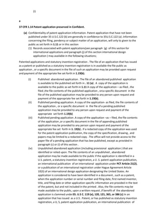 (i)
a
37 CFR 1.14 Patent application preserved in Confident.
(a) Confidentiality of patent application information. Patent application that have not been
published under 35 U.S.C.122 (b) are generally in confidence to 35U.S.C.122 (a) .Information
concerning the filing, pendency or subject matter of an application, will only to given to the
public as set forth in 1.11 or in this section
(1) Records associated with patent applications(see paragraph (g) of this section for
international applications and paragraph (j) of this section international design
application ) may available in the following situations;
Patented applications and statutory invention registration . The file of an application that has issued
as a patent or published as a statutory invention registration is in available the file public as
application , or a specific document in the file of such an application may be provided upon request
and payment of the appropriate fee set forth in 1.19(b).
(i) Published abandoned application . The file of an abandoned published application
is available to the published set forth in . 11 (a) . A copy of the application is
available to the public as set forth in 1.11 A copy of the application – as-filed , the
filed ,the file contents of the published application , orca specific document in the
file of the published application may be provided to any person upon request and
payment of the appropriate fee set forth in 1.19(b).
(ii) Published pending application. A copy of the application- as filed, the file contents of
the application , or a specific document in the file of a pending published
application may be provided to any person upon request and payment of the
appropriate set forth 1.19(b)
(iii) Published pending application .A copy of the application –as – filed, the file contents
of the application ,or a specific document in the file of appending published
application may be provided to any person upon request and payment of the
appropriate fee set forth in 1. 19(b) . If a redacted copy of the application was used
for the patent application publication, the copy of the specification, drawing , and
papers may be limited to a redacted copy . The office will not provide access to the
paper file of a pending application that has bee published, except as provided in
paragraph (c) or (i) of this section .
(iv) Unpublished abandoned application (including provisional application ) that are
identified or relied upon. The file contents of an unpublished , abandoned
application may be made available to the public if the application is identified in a
U.S. patent, a statutory invention registration, a U .S. patent application publication,
an international publication of an international application under PCT Article 21(2),
or a publication of an international registration under Hague Agreement Article
10(3) of an international design application designating the United States. An
application is considered to have been identified in a document , such as a patent,
when the application number or serial number and filing date, first named inventor,
title, and filing date or other application specific information are provided in the text
of the patent, but and not included in the printed . Also, the file contents may be
made available to the public, upon a written request ,if benefit of the abandoned
application is clammed under35. U.S C. 119 (e), 120, 121, 365, or 386 (c) In an
application that has issued as a U.S . Patent, or has published as statutory invention
registration, a U, S, patent application publication, an international publication of
 