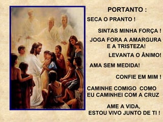 PORTANTO : SECA O PRANTO ! SINTAS MINHA FORÇA ! JOGA FORA A AMARGURA E A TRISTEZA! LEVANTA O ÂNIMO! AMA SEM MEDIDA! CONFIE EM MIM ! CAMINHE COMIGO  COMO EU CAMINHEI COM A CRUZ  AME A VIDA, ESTOU VIVO JUNTO DE TI ! 