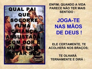ENFIM; QUANDO A VIDA PARECE NÃO TER MAIS SENTIDO : JOGA-TE  NAS MÃOS  DE DEUS ! ELE CERTAMENTE, TE ACOLHERÁ NOS BRAÇOS;  QUAL PAI  QUE SOCORRE UMA CRIANÇA ASSUSTADA, COM DOR E QUE PENSA ESTAR SÓ ! TE OLHARÁ TERNAMENTE E DIRÁ : 