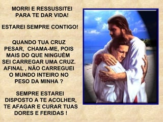 MORRI E RESSUSSITEI PARA TE DAR VIDA! QUANDO TUA CRUZ PESAR,  CHAMA-ME, POIS MAIS DO QUE NINGUÉM  SEI CARREGAR UMA CRUZ. AFINAL , NÃO CARREGUEI O MUNDO INTEIRO NO PESO DA MINHA ? ESTAREI SEMPRE CONTIGO! SEMPRE ESTAREI  DISPOSTO A TE ACOLHER, TE AFAGAR E CURAR TUAS DORES E FERIDAS ! 
