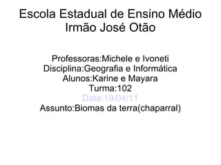 Escola Estadual de Ensino Médio
Irmão José Otão
Professoras:Michele e Ivoneti
Disciplina:Geografia e Informática
Alunos:Karine e Mayara
Turma:102
Data:19/04/11
Assunto:Biomas da terra(chaparral)