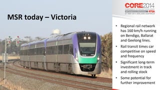 MSR today – Victoria
• Regional rail network
has 160 km/h running
on Bendigo, Ballarat
and Geelong lines.
• Rail transit times car
competitive on speed
and frequency
• Significant long-term
investment in track
and rolling stock
• Some potential for
further improvement
 