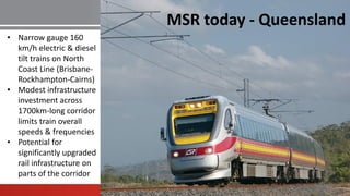 MSR today - Queensland
• Narrow gauge 160
km/h electric & diesel
tilt trains on North
Coast Line (Brisbane-
Rockhampton-Cairns)
• Modest infrastructure
investment across
1700km-long corridor
limits train overall
speeds & frequencies
• Potential for
significantly upgraded
rail infrastructure on
parts of the corridor
 