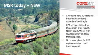 • XPT trains now 30 years old
but only NSW trains
capable of 160 km/h
• XPT services limited to
three main lines (South,
North Coast, West) with
low frequency and low
transit speeds.
• No known plans for XPT
replacement or track
improvement
MSR today – NSW
 