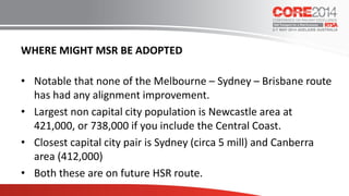 WHERE MIGHT MSR BE ADOPTED
• Notable that none of the Melbourne – Sydney – Brisbane route
has had any alignment improvement.
• Largest non capital city population is Newcastle area at
421,000, or 738,000 if you include the Central Coast.
• Closest capital city pair is Sydney (circa 5 mill) and Canberra
area (412,000)
• Both these are on future HSR route.
 