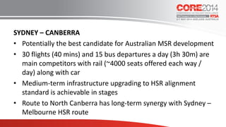 SYDNEY – CANBERRA
• Potentially the best candidate for Australian MSR development
• 30 flights (40 mins) and 15 bus departures a day (3h 30m) are
main competitors with rail (~4000 seats offered each way /
day) along with car
• Medium-term infrastructure upgrading to HSR alignment
standard is achievable in stages
• Route to North Canberra has long-term synergy with Sydney –
Melbourne HSR route
 